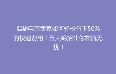 揭秘电商卖家如何轻松省下50%的快递费用？五大绝招让你物流无忧！