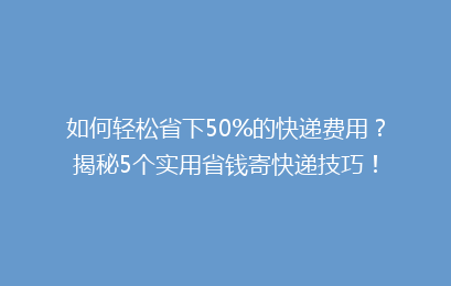 如何轻松省下50%的快递费用？揭秘5个实用省钱寄快递技巧！
