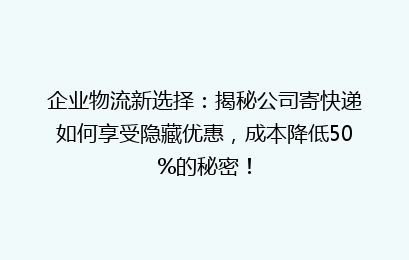 企业物流新选择：揭秘公司寄快递如何享受隐藏优惠，成本降低50%的秘密！