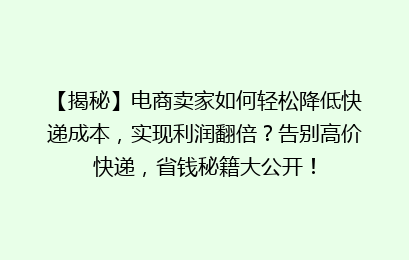 【揭秘】电商卖家如何轻松降低快递成本，实现利润翻倍？告别高价快递，省钱秘籍大公开！