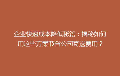 企业快递成本降低秘籍：揭秘如何用这些方案节省公司寄送费用？