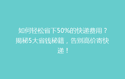 如何轻松省下50%的快递费用？揭秘5大省钱秘籍，告别高价寄快递！
