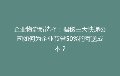 企业物流新选择：揭秘三大快递公司如何为企业节省50%的寄送成本？