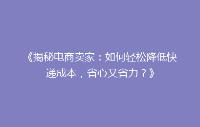 《揭秘电商卖家：如何轻松降低快递成本，省心又省力？》