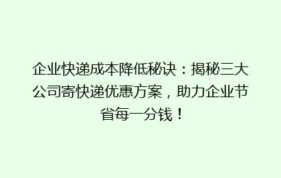 企业快递成本降低秘诀：揭秘三大公司寄快递优惠方案，助力企业节省每一分钱！