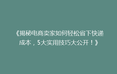 《揭秘电商卖家如何轻松省下快递成本，5大实用技巧大公开！》