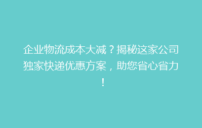 企业物流成本大减？揭秘这家公司独家快递优惠方案，助您省心省力！