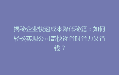 揭秘企业快递成本降低秘籍：如何轻松实现公司寄快递省时省力又省钱？