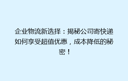 企业物流新选择：揭秘公司寄快递如何享受超值优惠，成本降低的秘密！