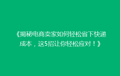 《揭秘电商卖家如何轻松省下快递成本，这5招让你轻松应对！》