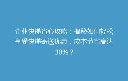 企业快递省心攻略：揭秘如何轻松享受快递寄送优惠，成本节省高达30%？