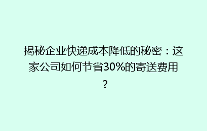 揭秘企业快递成本降低的秘密：这家公司如何节省30%的寄送费用？