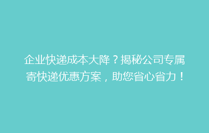 企业快递成本大降？揭秘公司专属寄快递优惠方案，助您省心省力！