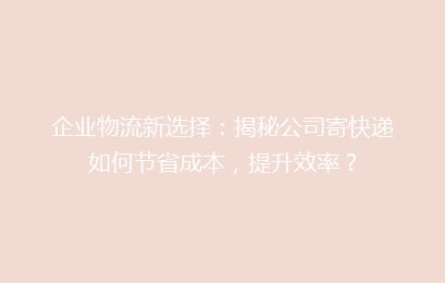企业物流新选择：揭秘公司寄快递如何节省成本，提升效率？