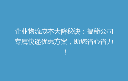 企业物流成本大降秘诀：揭秘公司专属快递优惠方案，助您省心省力！