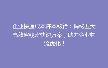 企业快递成本降本秘籍：揭秘五大高效省钱寄快递方案，助力企业物流优化！