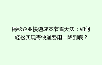 揭秘企业快递成本节省大法：如何轻松实现寄快递费用一降到底？