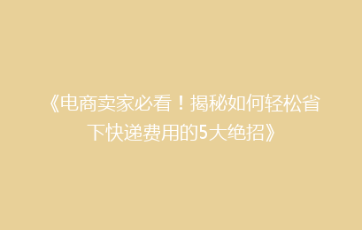 《电商卖家必看！揭秘如何轻松省下快递费用的5大绝招》