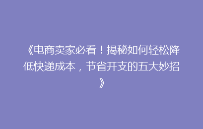 《电商卖家必看！揭秘如何轻松降低快递成本，节省开支的五大妙招》