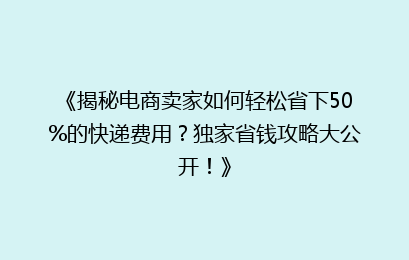 《揭秘电商卖家如何轻松省下50%的快递费用？独家省钱攻略大公开！》