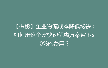 【揭秘】企业物流成本降低秘诀：如何用这个寄快递优惠方案省下50%的费用？