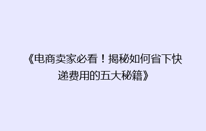 《电商卖家必看！揭秘如何省下快递费用的五大秘籍》