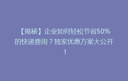 【揭秘】企业如何轻松节省50%的快递费用？独家优惠方案大公开！