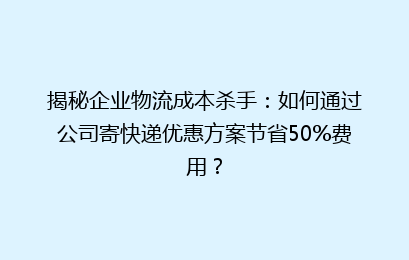 揭秘企业物流成本杀手:如何通过公司寄快递优惠方案节省50%费用?