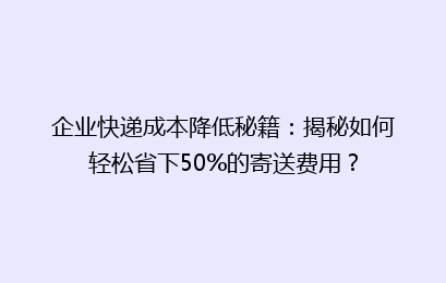 企业快递成本降低秘籍：揭秘如何轻松省下50%的寄送费用？