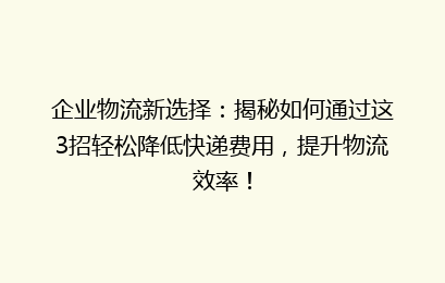 企业物流新选择:揭秘如何通过这3招轻松降低快递费用,提升物流效率!