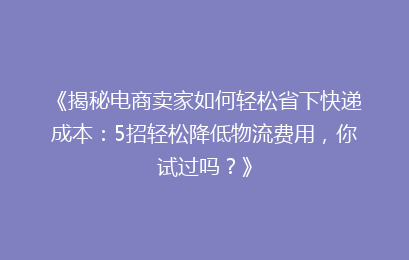 《揭秘电商卖家如何轻松省下快递成本：5招轻松降低物流费用，你试过吗？》