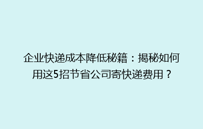 企业快递成本降低秘籍:揭秘如何用这5招节省公司寄快递费用?