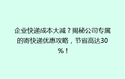 企业快递成本大减?揭秘公司专属的寄快递优惠攻略,节省高达30%!