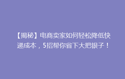 【揭秘】电商卖家如何轻松降低快递成本，5招帮你省下大把银子！