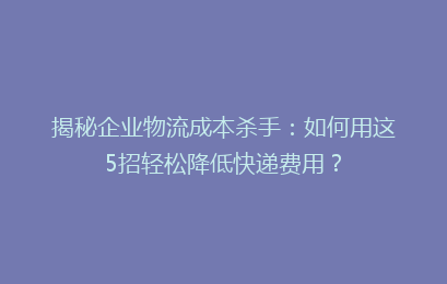 揭秘企业物流成本杀手：如何用这5招轻松降低快递费用？