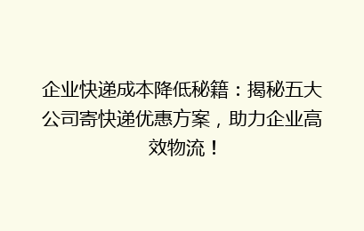 企业快递成本降低秘籍：揭秘五大公司寄快递优惠方案，助力企业高效物流！