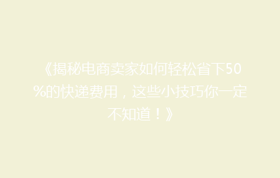 《揭秘电商卖家如何轻松省下50%的快递费用，这些小技巧你一定不知道！》