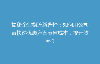 揭秘企业物流新选择:如何用公司寄快递优惠方案节省成本,提升效率?
