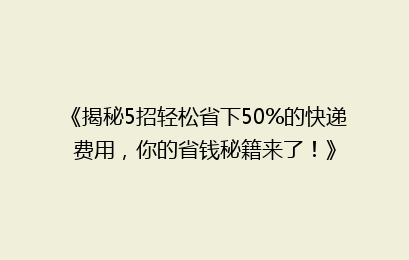 《揭秘5招轻松省下50%的快递费用，你的省钱秘籍来了！》
