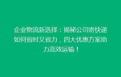 企业物流新选择：揭秘公司寄快递如何省时又省力，四大优惠方案助力高效运输！