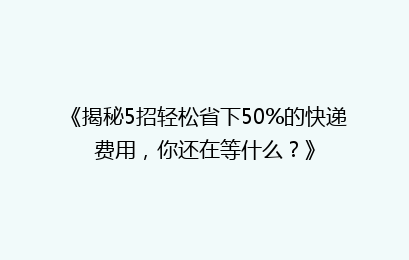 《揭秘5招轻松省下50%的快递费用，你还在等什么？》