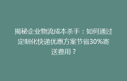 揭秘企业物流成本杀手:如何通过定制化快递优惠方案节省30%寄送费用?