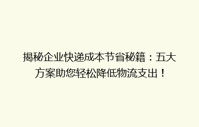 揭秘企业快递成本节省秘籍：五大方案助您轻松降低物流支出！