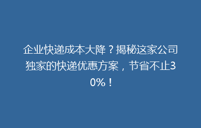 企业快递成本大降？揭秘这家公司独家的快递优惠方案，节省不止30%！