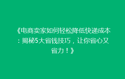 《电商卖家如何轻松降低快递成本：揭秘5大省钱技巧，让你省心又省力！》