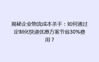 揭秘企业物流成本杀手：如何通过定制化快递优惠方案节省30%费用？