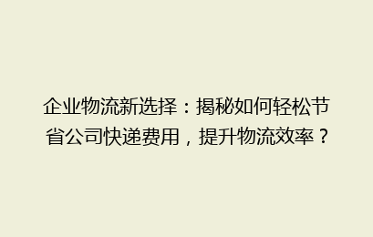 企业物流新选择：揭秘如何轻松节省公司快递费用，提升物流效率？