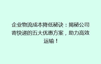 企业物流成本降低秘诀：揭秘公司寄快递的五大优惠方案，助力高效运输！