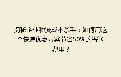 揭秘企业物流成本杀手：如何用这个快递优惠方案节省50%的寄送费用？