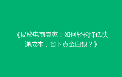《揭秘电商卖家：如何轻松降低快递成本，省下真金白银？》